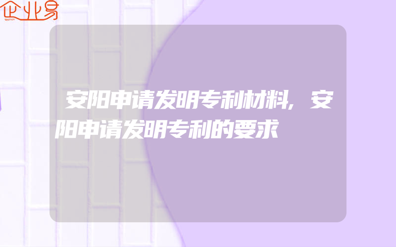 安阳申请发明专利材料,安阳申请发明专利的要求