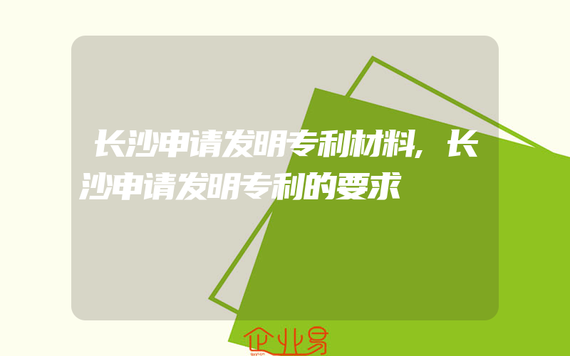 长沙申请发明专利材料,长沙申请发明专利的要求