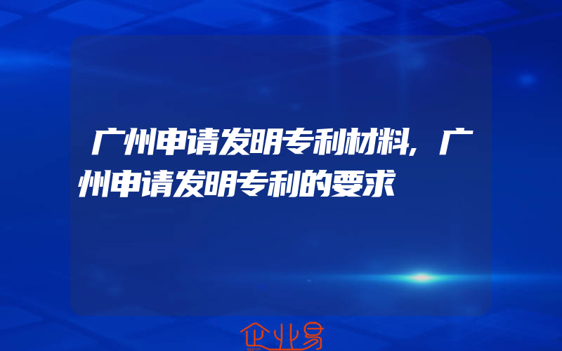 广州申请发明专利材料,广州申请发明专利的要求