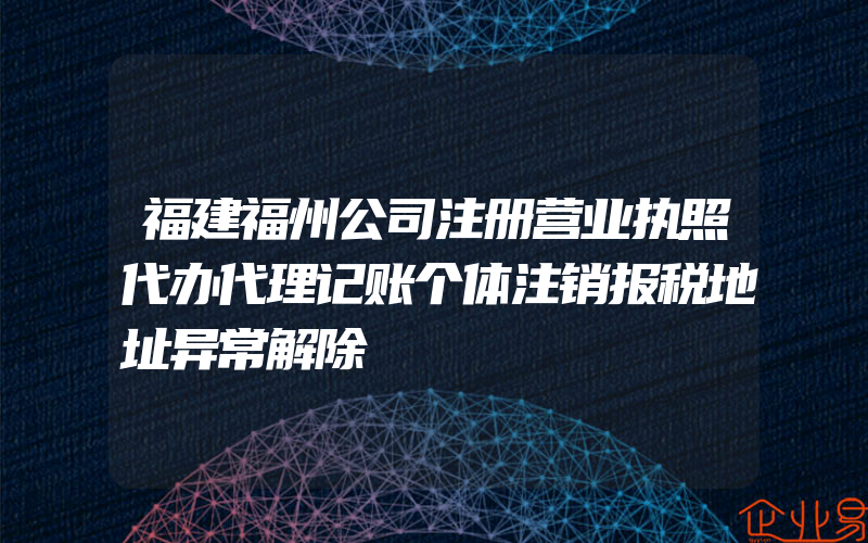 福建福州公司注册营业执照代办代理记账个体注销报税地址异常解除