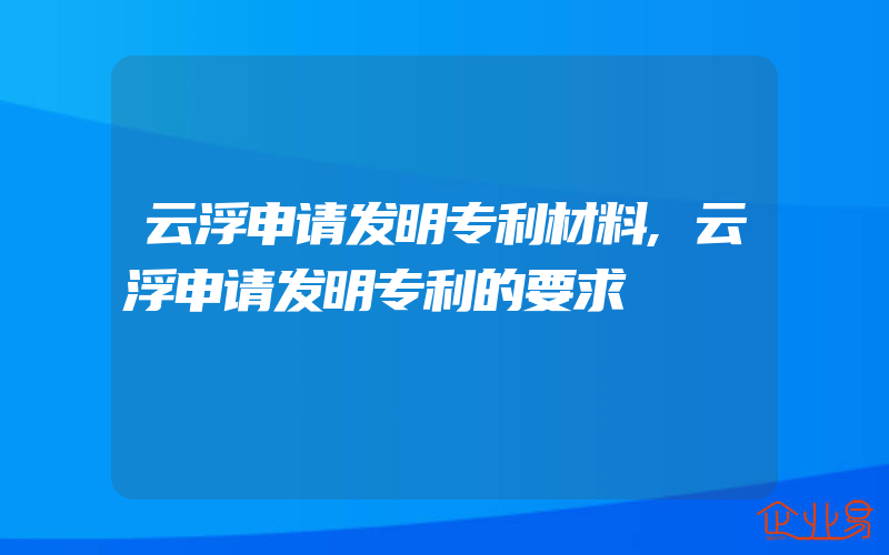 云浮申请发明专利材料,云浮申请发明专利的要求