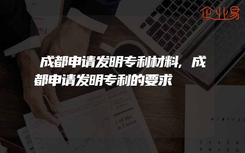 成都申请发明专利材料,成都申请发明专利的要求