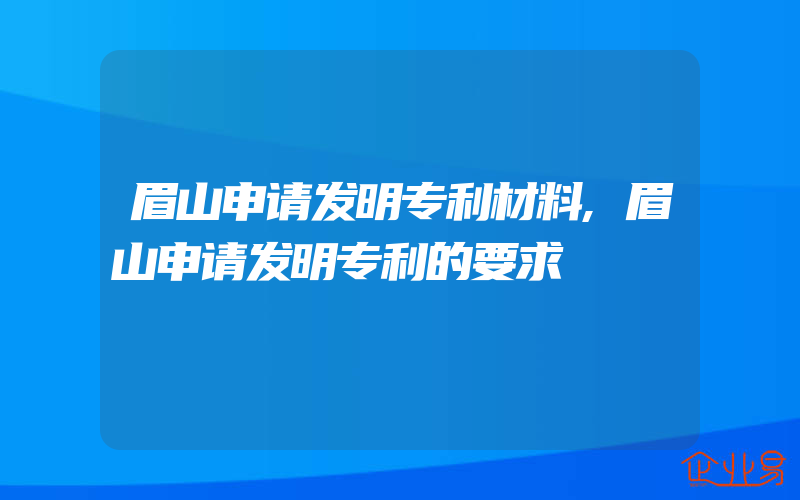 眉山申请发明专利材料,眉山申请发明专利的要求