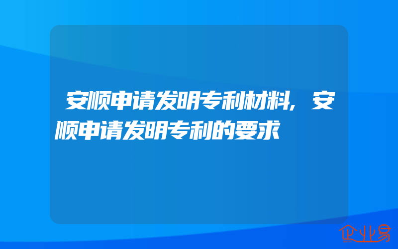 安顺申请发明专利材料,安顺申请发明专利的要求