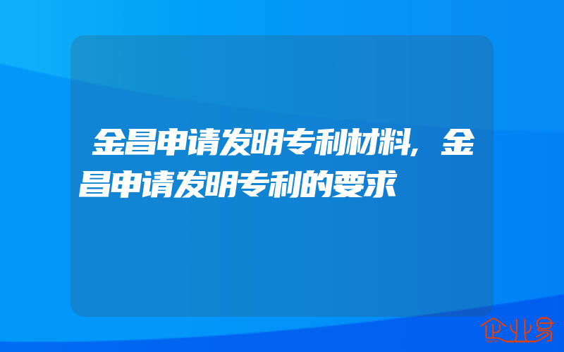 金昌申请发明专利材料,金昌申请发明专利的要求