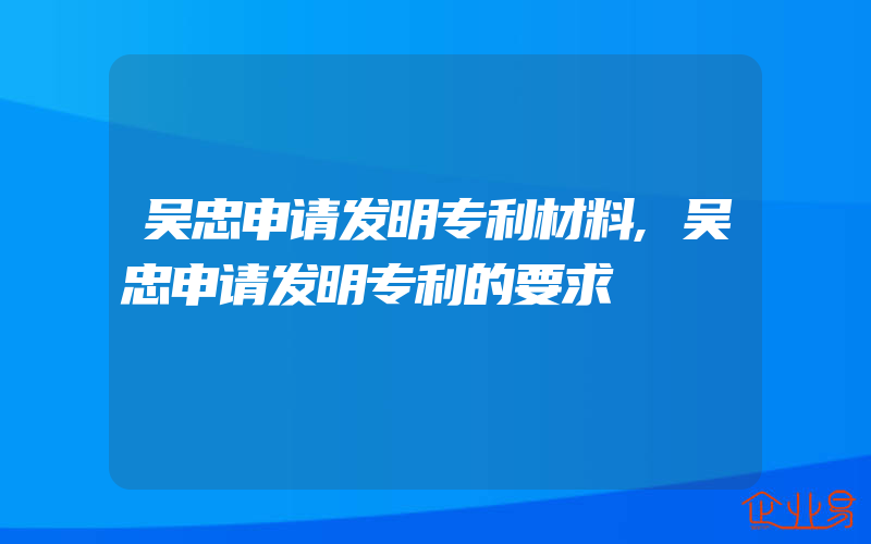 吴忠申请发明专利材料,吴忠申请发明专利的要求