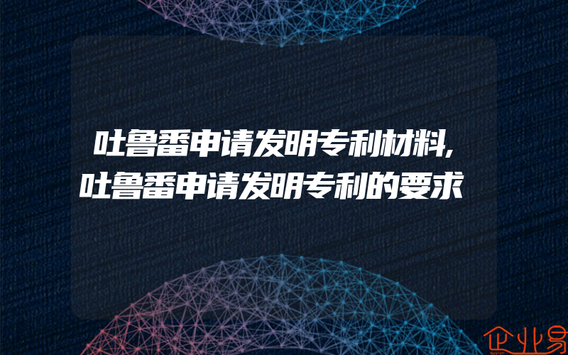 吐鲁番申请发明专利材料,吐鲁番申请发明专利的要求