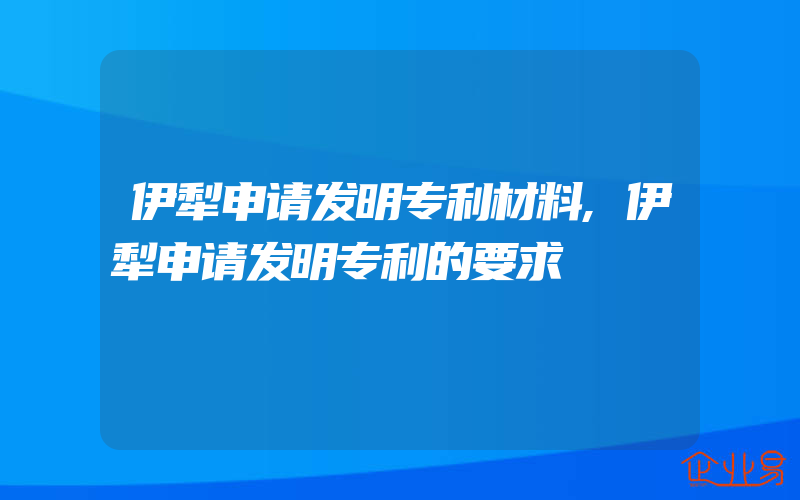 伊犁申请发明专利材料,伊犁申请发明专利的要求