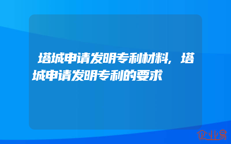 塔城申请发明专利材料,塔城申请发明专利的要求