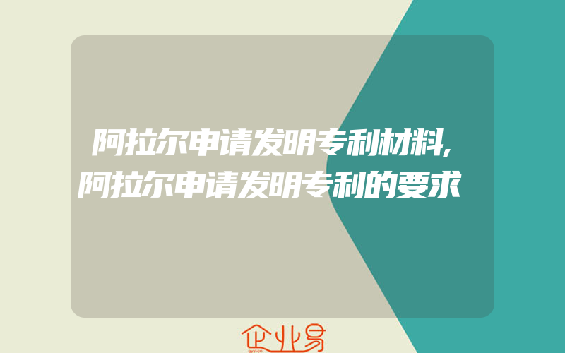 阿拉尔申请发明专利材料,阿拉尔申请发明专利的要求