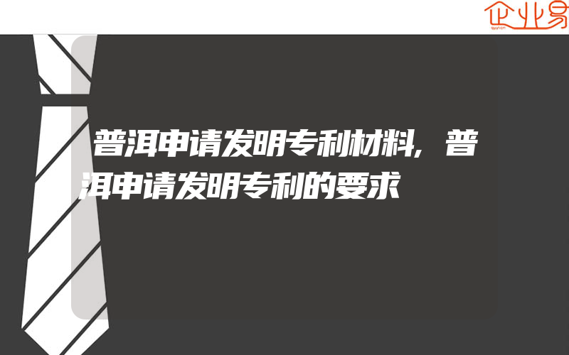 普洱申请发明专利材料,普洱申请发明专利的要求