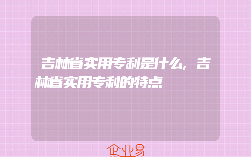 吉林省实用专利是什么,吉林省实用专利的特点