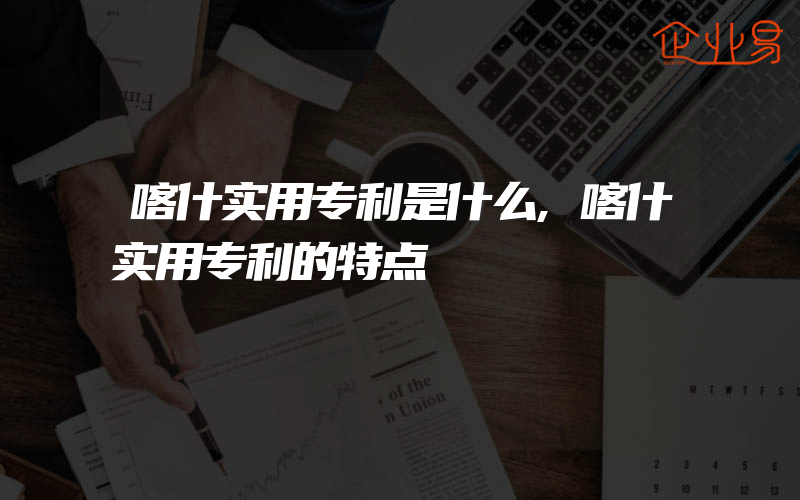 喀什实用专利是什么,喀什实用专利的特点