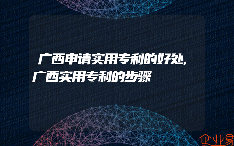 广西申请实用专利的好处,广西实用专利的步骤