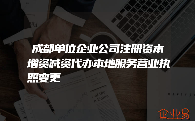 成都单位企业公司注册资本增资减资代办本地服务营业执照变更