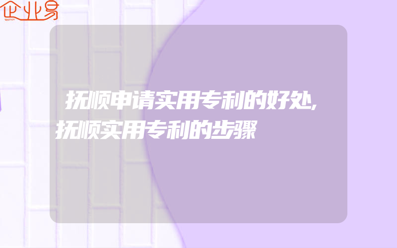 抚顺申请实用专利的好处,抚顺实用专利的步骤