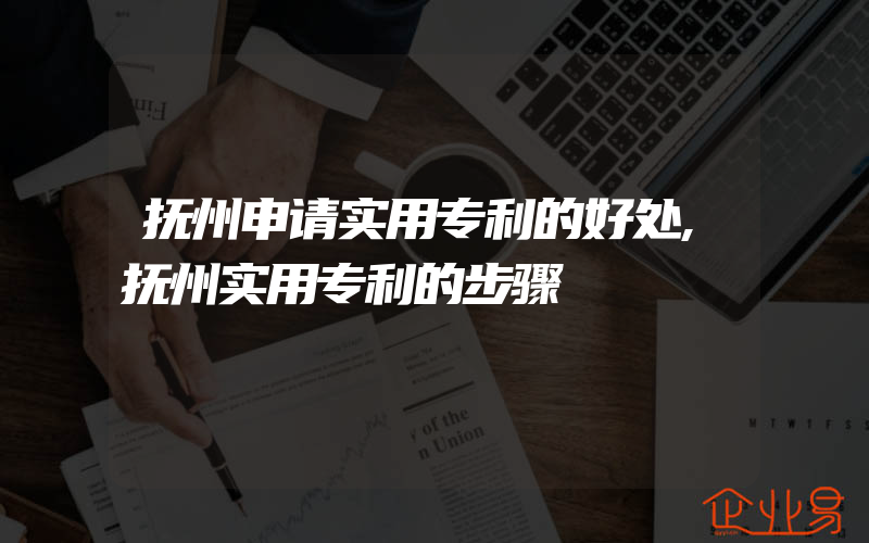 抚州申请实用专利的好处,抚州实用专利的步骤