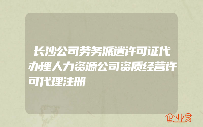 长沙公司劳务派遣许可证代办理人力资源公司资质经营许可代理注册