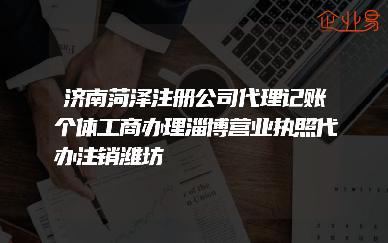 济南菏泽注册公司代理记账个体工商办理淄博营业执照代办注销潍坊