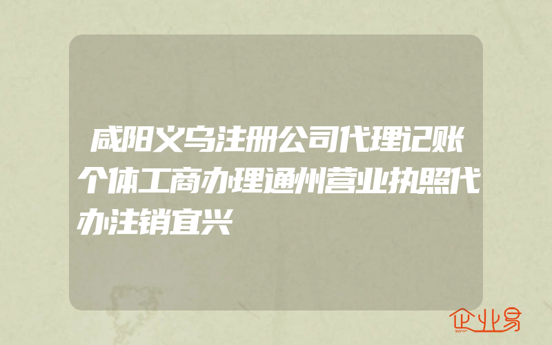 咸阳义乌注册公司代理记账个体工商办理通州营业执照代办注销宜兴