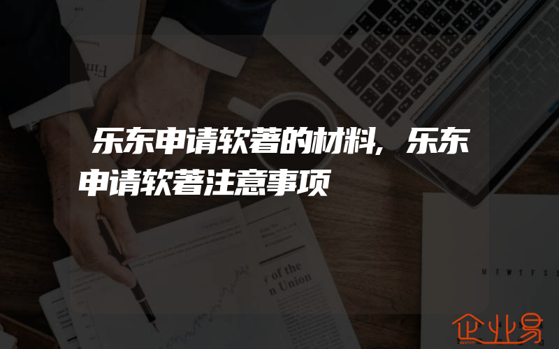 乐东申请软著的材料,乐东申请软著注意事项