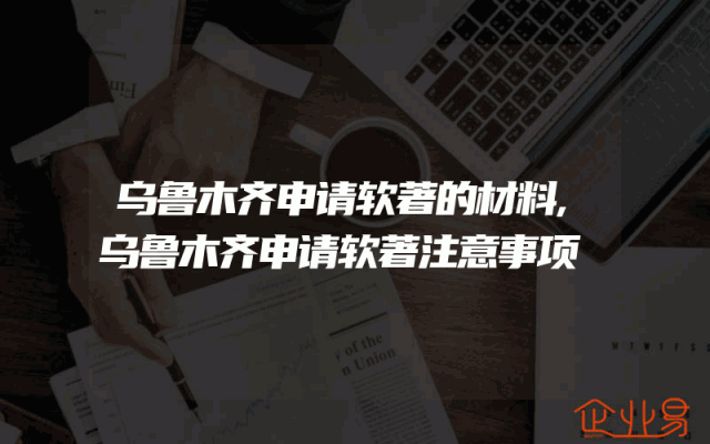 乌鲁木齐申请软著的材料,乌鲁木齐申请软著注意事项