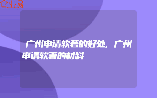 广州申请软著的好处,广州申请软著的材料