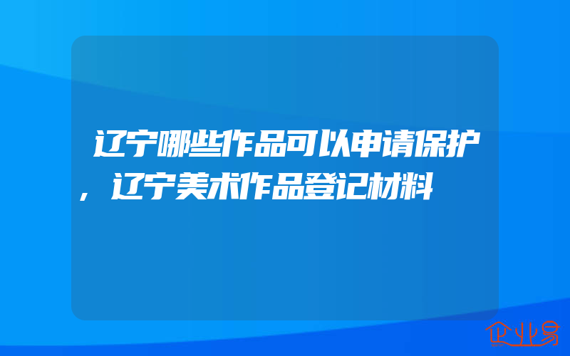 辽宁哪些作品可以申请保护,辽宁美术作品登记材料