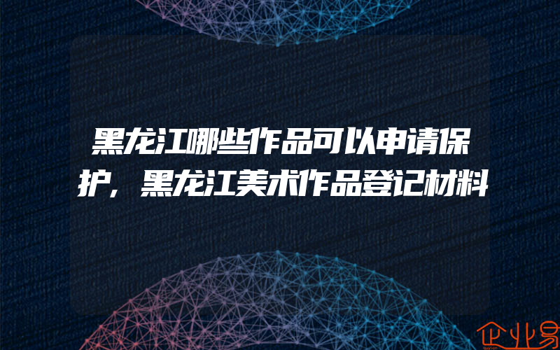 黑龙江哪些作品可以申请保护,黑龙江美术作品登记材料