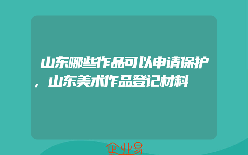 山东哪些作品可以申请保护,山东美术作品登记材料