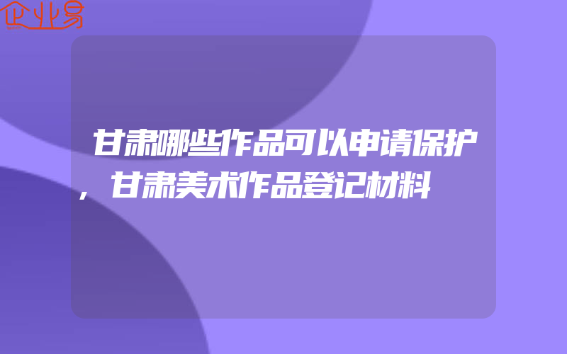 甘肃哪些作品可以申请保护,甘肃美术作品登记材料