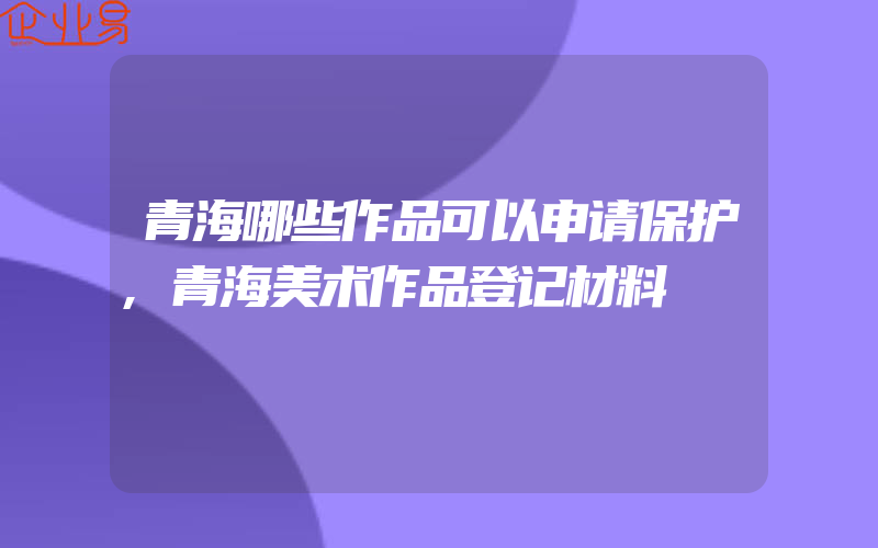 青海哪些作品可以申请保护,青海美术作品登记材料