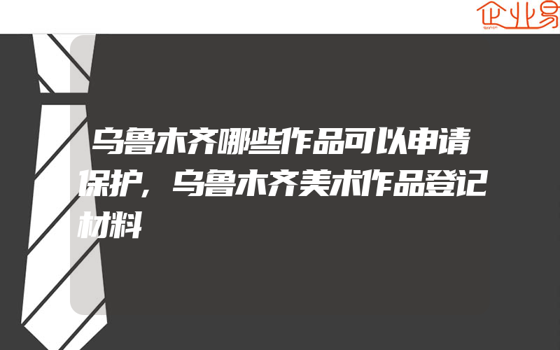 乌鲁木齐哪些作品可以申请保护,乌鲁木齐美术作品登记材料