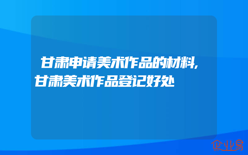 甘肃申请美术作品的材料,甘肃美术作品登记好处