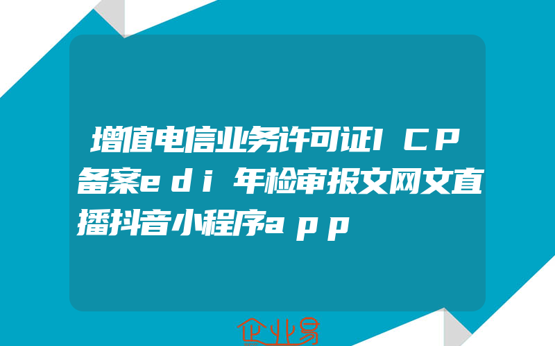 增值电信业务许可证ICP备案edi年检审报文网文直播抖音小程序app