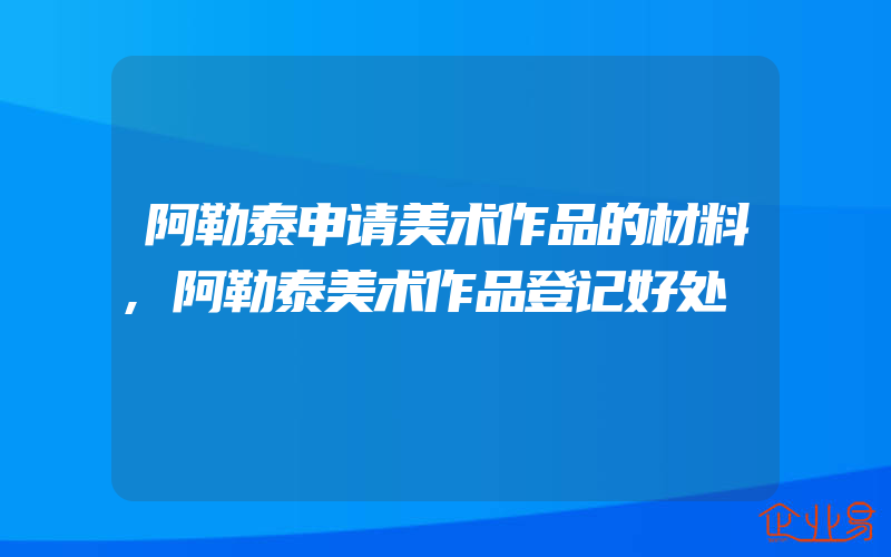 阿勒泰申请美术作品的材料,阿勒泰美术作品登记好处
