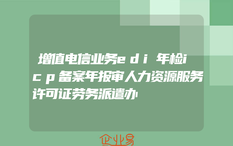 增值电信业务edi年检icp备案年报审人力资源服务许可证劳务派遣办