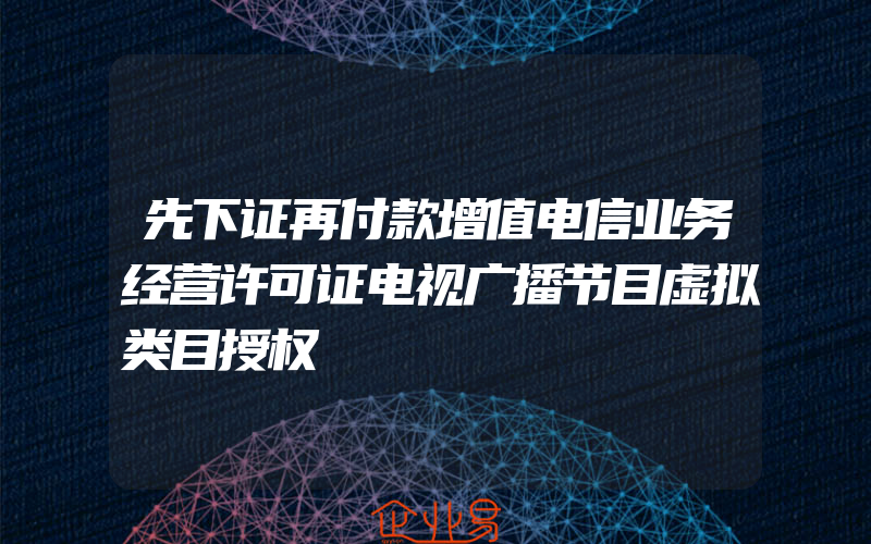 先下证再付款增值电信业务经营许可证电视广播节目虚拟类目授权