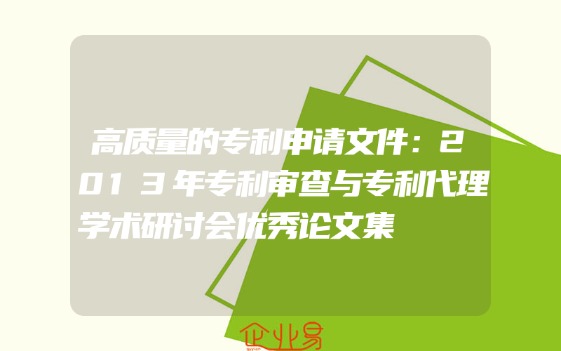 高质量的专利申请文件：2013年专利审查与专利代理学术研讨会优秀论文集