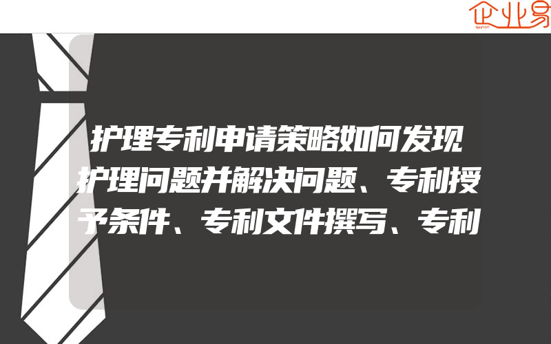 护理专利申请策略如何发现护理问题并解决问题、专利授予条件、专利文件撰写、专利申请及产权归属等相关内容进行了详细阐述o