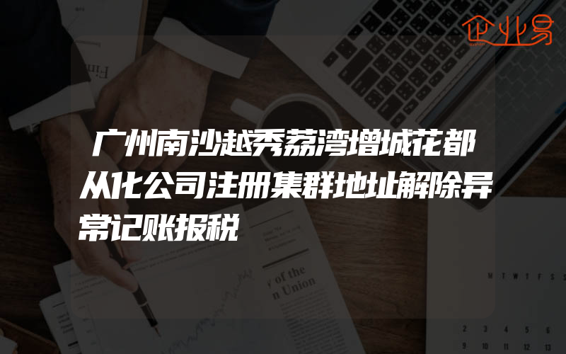 广州南沙越秀荔湾增城花都从化公司注册集群地址解除异常记账报税