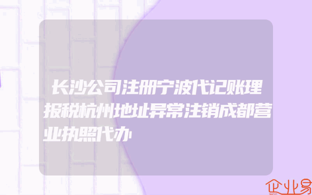 长沙公司注册宁波代记账理报税杭州地址异常注销成都营业执照代办