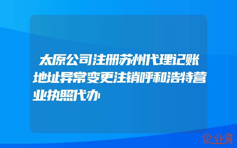 太原公司注册苏州代理记账地址异常变更注销呼和浩特营业执照代办