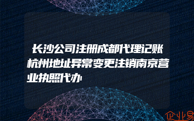 长沙公司注册成都代理记账杭州地址异常变更注销南京营业执照代办