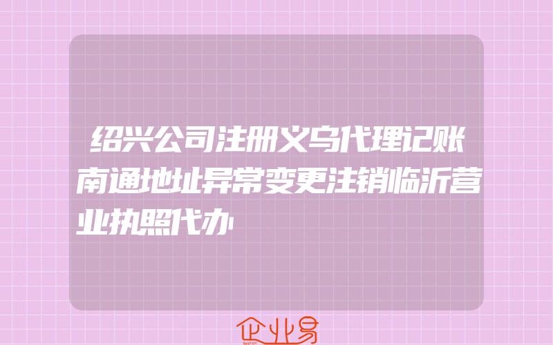 绍兴公司注册义乌代理记账南通地址异常变更注销临沂营业执照代办