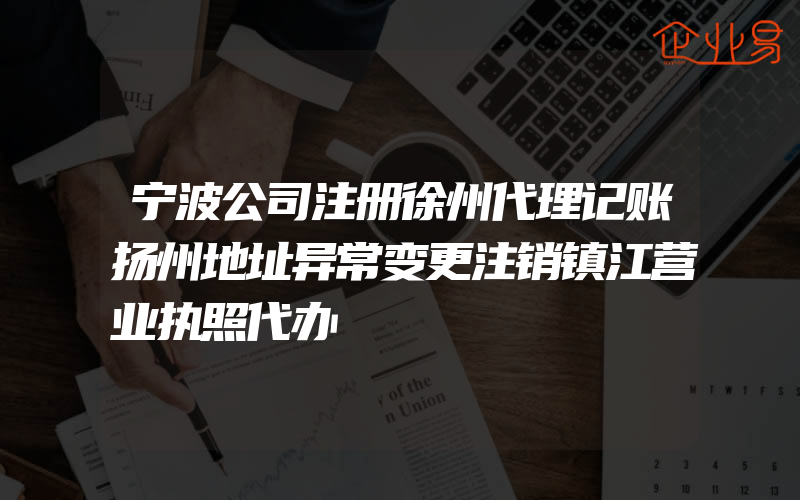 宁波公司注册徐州代理记账扬州地址异常变更注销镇江营业执照代办