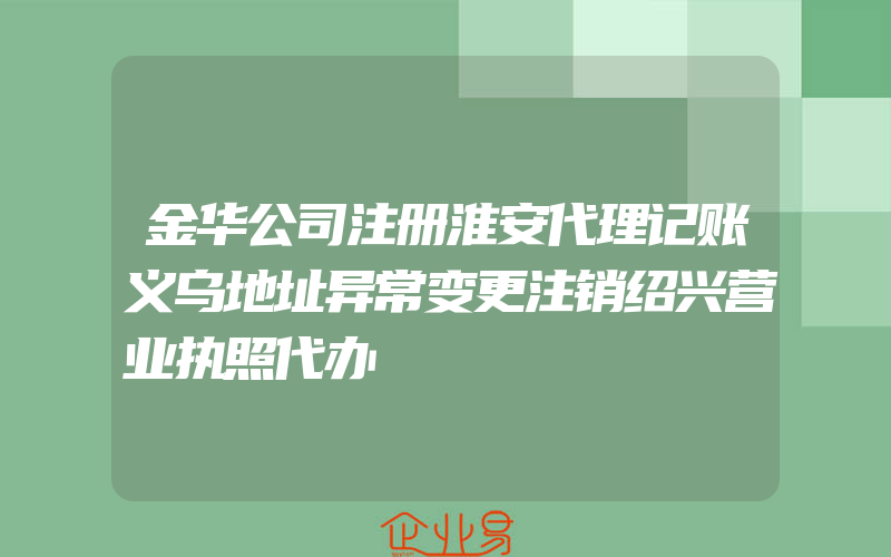 金华公司注册淮安代理记账义乌地址异常变更注销绍兴营业执照代办