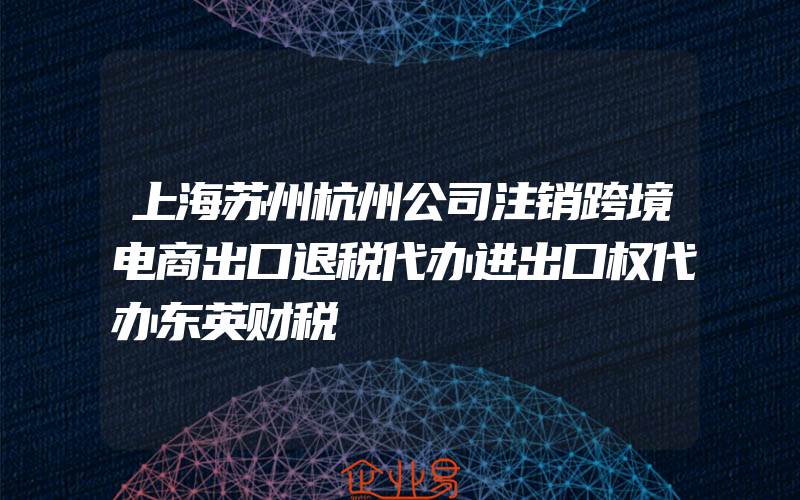 上海苏州杭州公司注销跨境电商出口退税代办进出口权代办东英财税