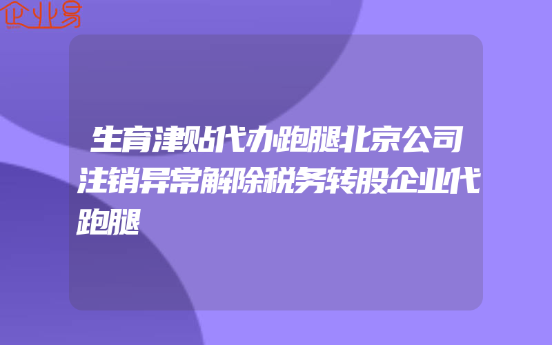 生育津贴代办跑腿北京公司注销异常解除税务转股企业代跑腿