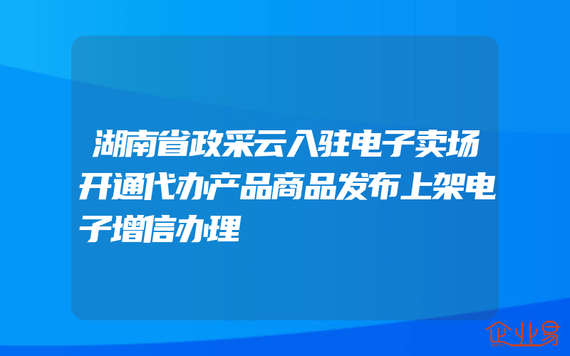 湖南省政采云入驻电子卖场开通代办产品商品发布上架电子增信办理